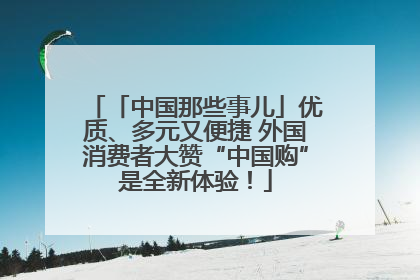 「中国那些事儿」优质、多元又便捷 外国消费者大赞“中国购”是全新体验！